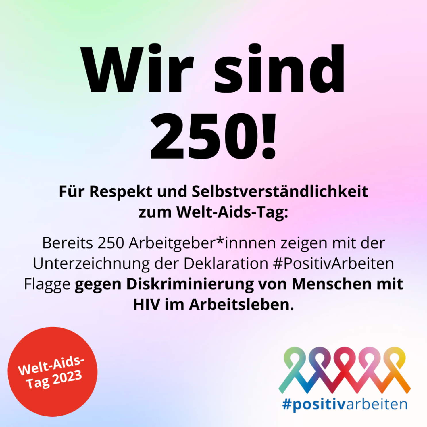 Das Bild zeigt schwarze Schrift und bunte Farbe. Der Text lautet: "Wir sind 250! Für Respekt und Selbstverständlichkeit zum Welt-Aids-Tag: Bereits 250 Arbeitgeber*innnen zeigen mit der Unterzeichnung der Deklaration #PositivArbeiten Flagge gegen Diskriminierung von Menschen mit HIV im Arbeitsleben." Unten links ein rotes Logo des Welt-Aids-Tag 2023. Unten rechts das Logo von #positivarbeiten mit fünf bunten Aids-Schleifen.